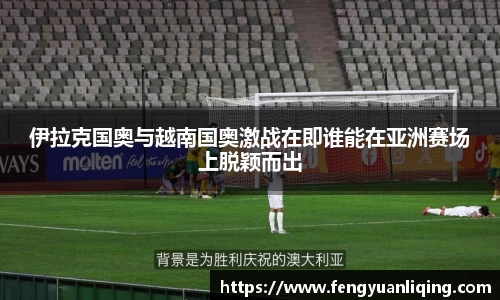 伊拉克国奥与越南国奥激战在即谁能在亚洲赛场上脱颖而出
