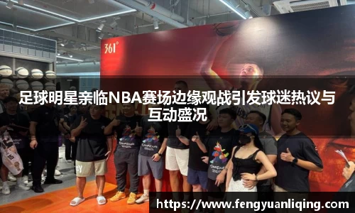 足球明星亲临NBA赛场边缘观战引发球迷热议与互动盛况