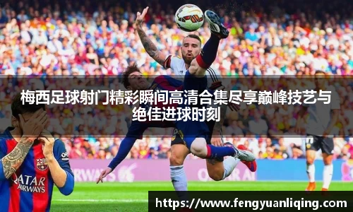 梅西足球射门精彩瞬间高清合集尽享巅峰技艺与绝佳进球时刻