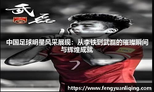 中国足球明星风采展现：从李铁到武磊的璀璨瞬间与辉煌成就